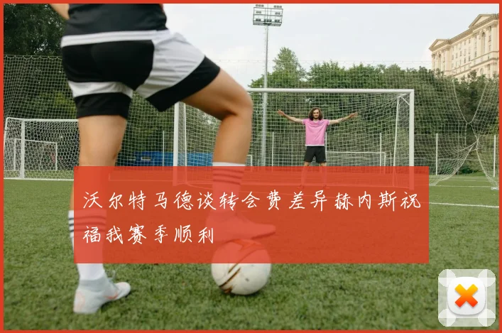 沃尔特马德谈转会费差异赫内斯祝福我赛季顺利