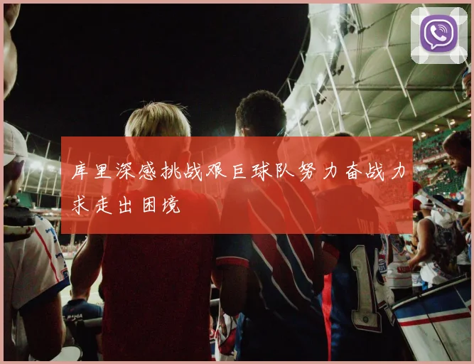 库里深感挑战艰巨球队努力奋战力求走出困境