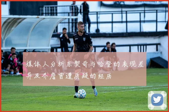媒体人分析东契奇与哈登的表现差异及乔詹曾遭质疑的经历