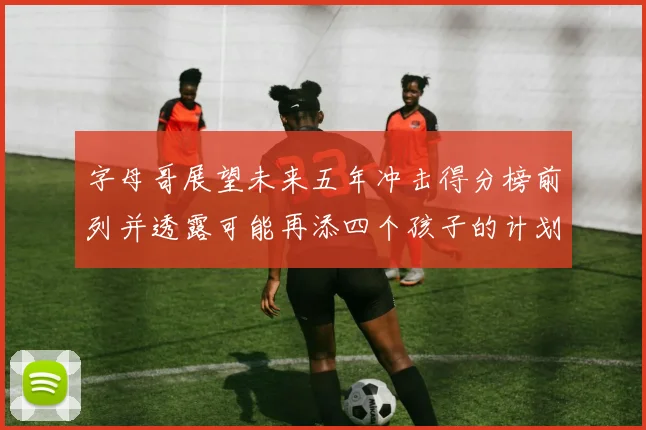 字母哥展望未来五年冲击得分榜前列并透露可能再添四个孩子的计划