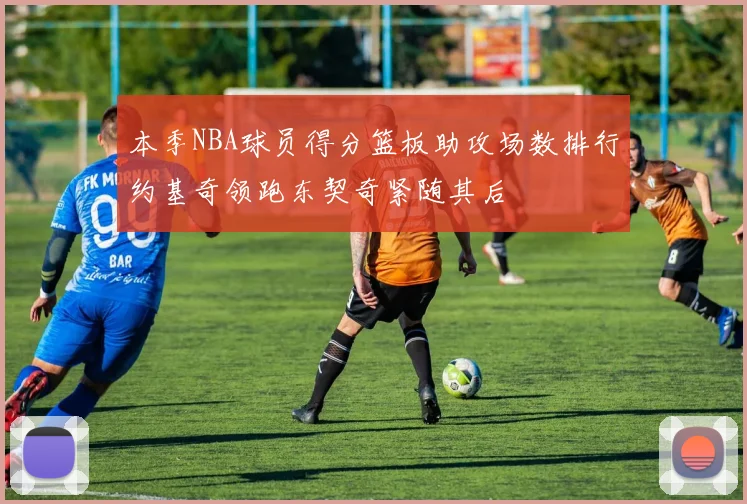 本季NBA球员得分篮板助攻场数排行约基奇领跑东契奇紧随其后
