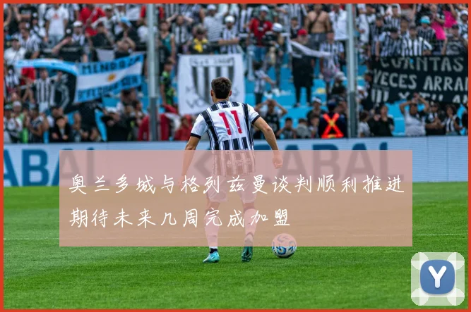 奥兰多城与格列兹曼谈判顺利推进期待未来几周完成加盟
