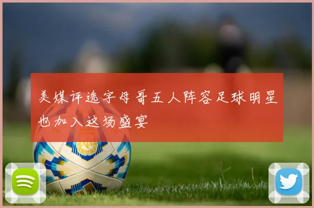 美媒评选字母哥五人阵容足球明星也加入这场盛宴