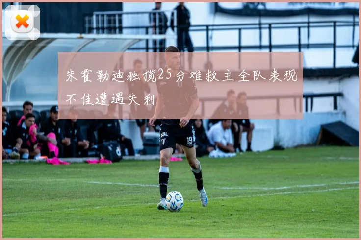 朱霍勒迪独揽25分难救主全队表现不佳遭遇失利