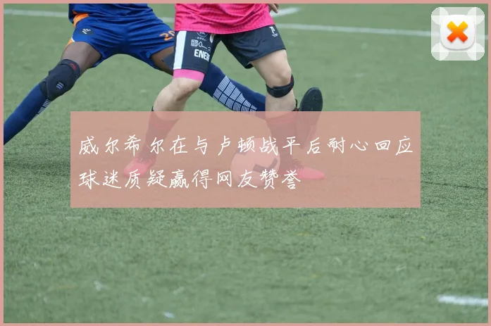 威尔希尔在与卢顿战平后耐心回应球迷质疑赢得网友赞誉