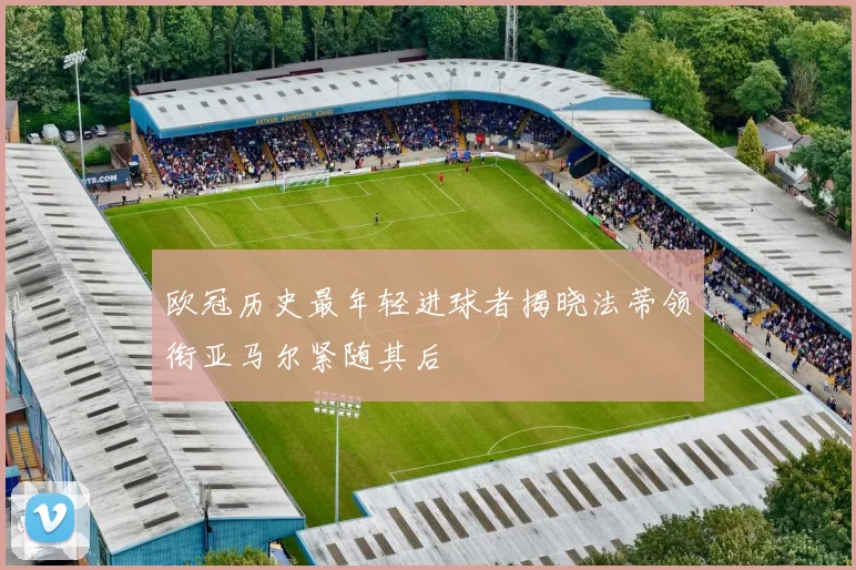 欧冠历史最年轻进球者揭晓法蒂领衔亚马尔紧随其后