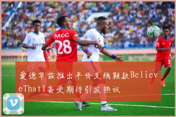 爱德华兹推出平价支线鞋款BelieveThat1备受期待引发热议