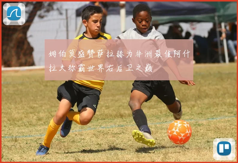 姆伯莫盛赞萨拉赫为非洲最佳阿什拉夫称霸世界右后卫之巅
