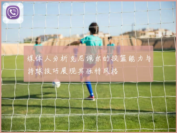 媒体人分析克尼佩尔的投篮能力与持球技巧展现其独特风格
