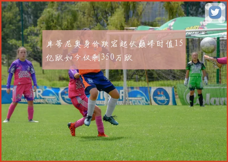 库蒂尼奥身价跌宕起伏巅峰时值15亿欧如今仅剩350万欧