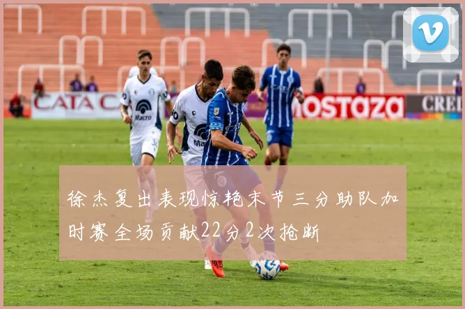 徐杰复出表现惊艳末节三分助队加时赛全场贡献22分2次抢断