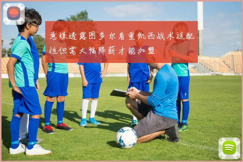 意媒透露图多尔看重凯西战术适配性但需大幅降薪才能加盟