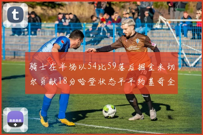 骑士在半场以54比59落后掘金米切尔贡献18分哈登状态平平约基奇全能表现