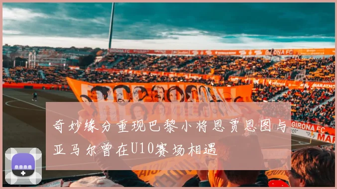 奇妙缘分重现巴黎小将恩贾恩图与亚马尔曾在U10赛场相遇