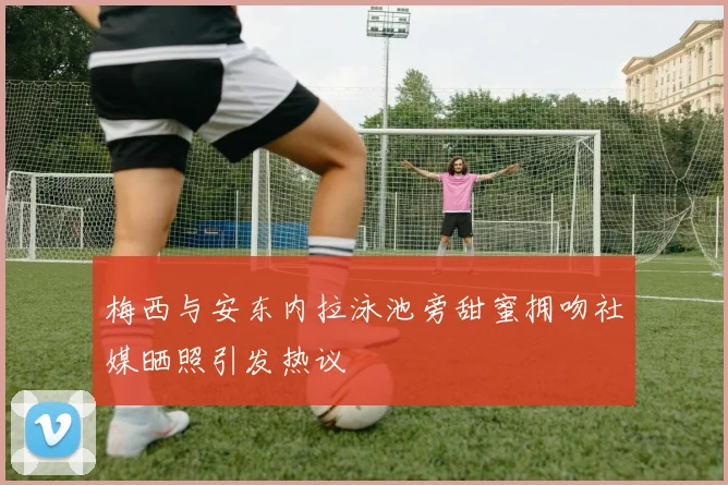 梅西与安东内拉泳池旁甜蜜拥吻社媒晒照引发热议
