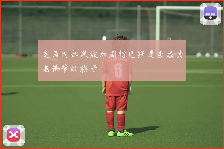 皇马内部风波加剧特巴斯是否成为老佛爷的棋子
