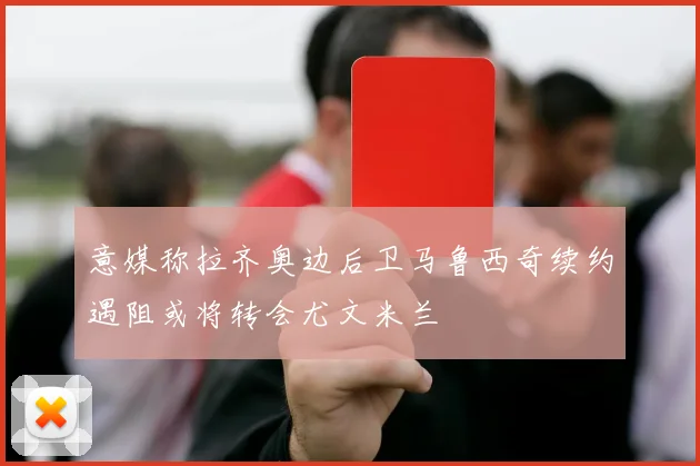 意媒称拉齐奥边后卫马鲁西奇续约遇阻或将转会尤文米兰