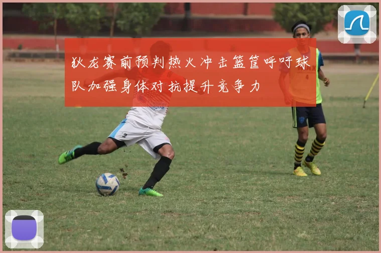狄龙赛前预判热火冲击篮筐呼吁球队加强身体对抗提升竞争力