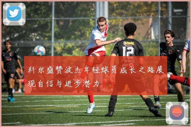科尔盛赞波杰年轻球员成长之路展现自信与进步潜力