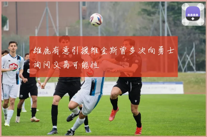 雄鹿有意引援维金斯曾多次向勇士询问交易可能性