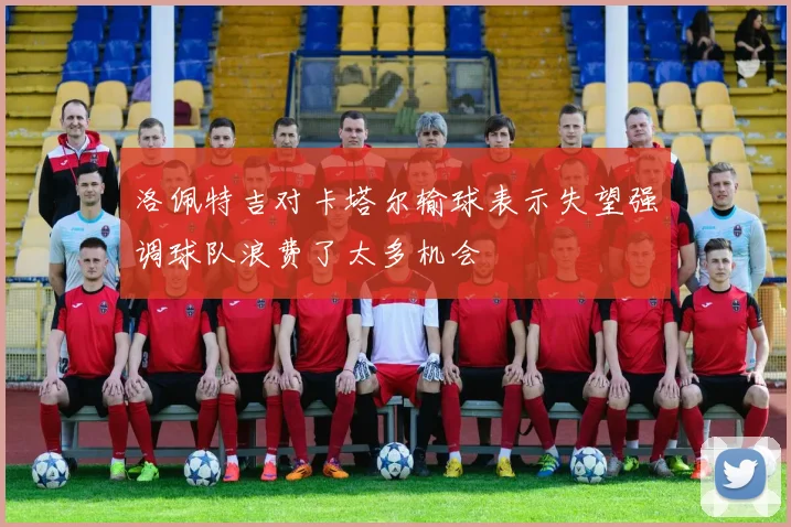 洛佩特吉对卡塔尔输球表示失望强调球队浪费了太多机会