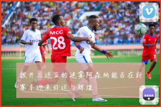 拨开三连亚的迷雾阿森纳能否在新赛季迎来好运与辉煌